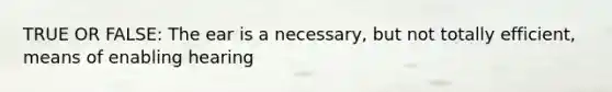 TRUE OR FALSE: The ear is a necessary, but not totally efficient, means of enabling hearing