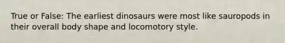 True or False: The earliest dinosaurs were most like sauropods in their overall body shape and locomotory style.