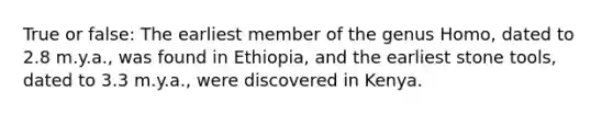 True or false: The earliest member of the genus Homo, dated to 2.8 m.y.a., was found in Ethiopia, and the earliest stone tools, dated to 3.3 m.y.a., were discovered in Kenya.