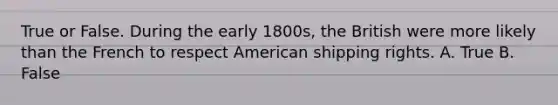 True or False. During the early 1800s, the British were more likely than the French to respect American shipping rights. A. True B. False