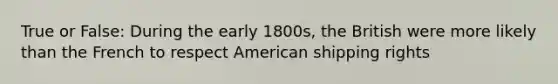 True or False: During the early 1800s, the British were more likely than the French to respect American shipping rights