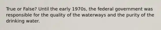 True or False? Until the early 1970s, the federal government was responsible for the quality of the waterways and the purity of the drinking water.