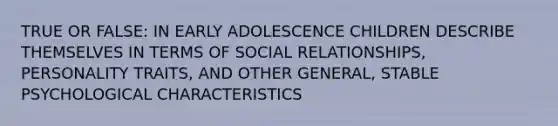 TRUE OR FALSE: IN EARLY ADOLESCENCE CHILDREN DESCRIBE THEMSELVES IN TERMS OF SOCIAL RELATIONSHIPS, PERSONALITY TRAITS, AND OTHER GENERAL, STABLE PSYCHOLOGICAL CHARACTERISTICS