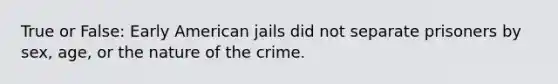 True or False: Early American jails did not separate prisoners by sex, age, or the nature of the crime.