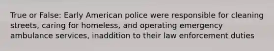 True or False: Early American police were responsible for cleaning streets, caring for homeless, and operating emergency ambulance services, inaddition to their law enforcement duties