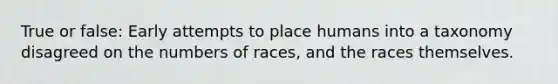 True or false: Early attempts to place humans into a taxonomy disagreed on the numbers of races, and the races themselves.