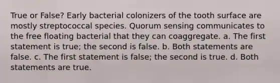 True or False? Early bacterial colonizers of the tooth surface are mostly streptococcal species. Quorum sensing communicates to the free floating bacterial that they can coaggregate. a. The first statement is true; the second is false. b. Both statements are false. c. The first statement is false; the second is true. d. Both statements are true.