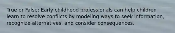 True or False: Early childhood professionals can help children learn to resolve conflicts by modeling ways to seek information, recognize alternatives, and consider consequences.