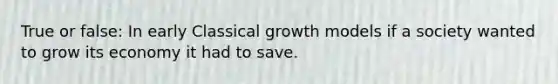 True or false: In early Classical growth models if a society wanted to grow its economy it had to save.