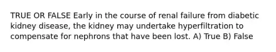 TRUE OR FALSE Early in the course of renal failure from diabetic kidney disease, the kidney may undertake hyperfiltration to compensate for nephrons that have been lost. A) True B) False