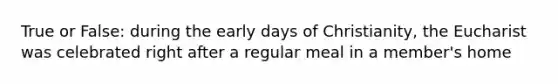 True or False: during the early days of Christianity, the Eucharist was celebrated right after a regular meal in a member's home