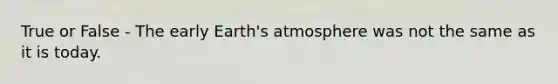 True or False - The early Earth's atmosphere was not the same as it is today.