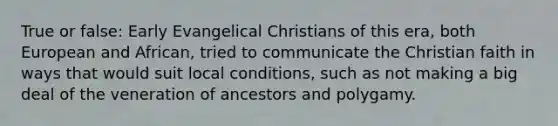 True or false: Early Evangelical Christians of this era, both European and African, tried to communicate the Christian faith in ways that would suit local conditions, such as not making a big deal of the veneration of ancestors and polygamy.