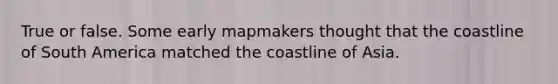 True or false. Some early mapmakers thought that the coastline of South America matched the coastline of Asia.