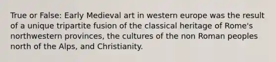 True or False: Early Medieval art in western europe was the result of a unique tripartite fusion of the classical heritage of Rome's northwestern provinces, the cultures of the non Roman peoples north of the Alps, and Christianity.