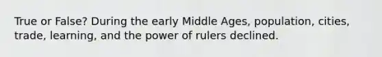 True or False? During the early Middle Ages, population, cities, trade, learning, and the power of rulers declined.