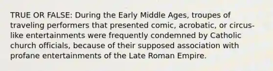 TRUE OR FALSE: During the Early Middle Ages, troupes of traveling performers that presented comic, acrobatic, or circus-like entertainments were frequently condemned by Catholic church officials, because of their supposed association with profane entertainments of the Late Roman Empire.