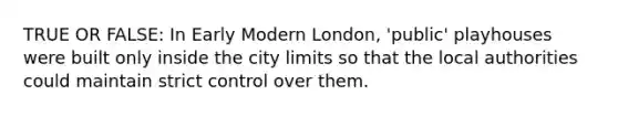 TRUE OR FALSE: In Early Modern London, 'public' playhouses were built only inside the city limits so that the local authorities could maintain strict control over them.