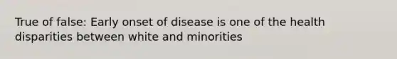 True of false: Early onset of disease is one of the health disparities between white and minorities