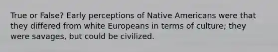 True or False? Early perceptions of Native Americans were that they differed from white Europeans in terms of culture; they were savages, but could be civilized.