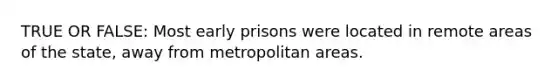 TRUE OR FALSE: Most early prisons were located in remote areas of the state, away from metropolitan areas.