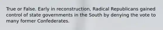 True or False. Early in reconstruction, Radical Republicans gained control of state governments in the South by denying the vote to many former Confederates.