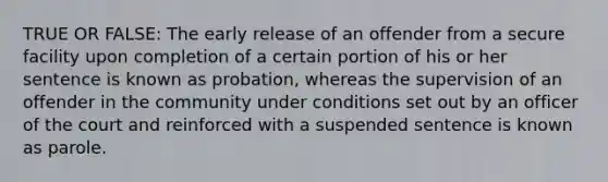 TRUE OR FALSE: The early release of an offender from a secure facility upon completion of a certain portion of his or her sentence is known as probation, whereas the supervision of an offender in the community under conditions set out by an officer of the court and reinforced with a suspended sentence is known as parole.