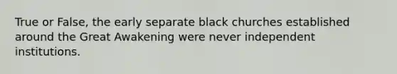 True or False, the early separate black churches established around the Great Awakening were never independent institutions.