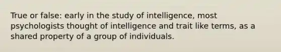 True or false: early in the study of intelligence, most psychologists thought of intelligence and trait like terms, as a shared property of a group of individuals.