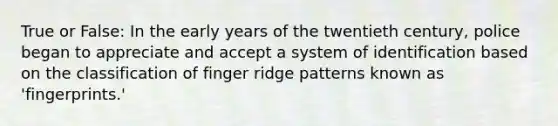 True or False: In the early years of the twentieth century, police began to appreciate and accept a system of identification based on the classification of finger ridge patterns known as 'fingerprints.'