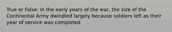 True or False: In the early years of the war, the size of the Continental Army dwindled largely because soldiers left as their year of service was completed