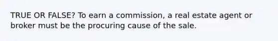 TRUE OR FALSE? To earn a commission, a real estate agent or broker must be the procuring cause of the sale.