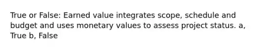 True or False: Earned value integrates scope, schedule and budget and uses monetary values to assess project status. a, True b, False