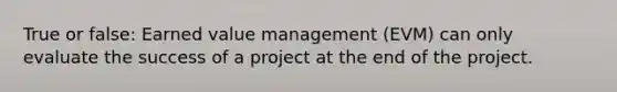 True or false: Earned value management (EVM) can only evaluate the success of a project at the end of the project.