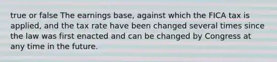 true or false The earnings base, against which the FICA tax is applied, and the tax rate have been changed several times since the law was first enacted and can be changed by Congress at any time in the future.