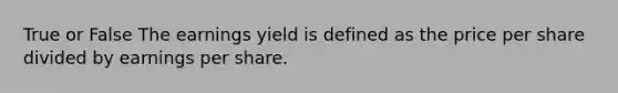 True or False The earnings yield is defined as the price per share divided by earnings per share.