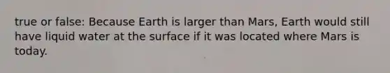 true or false: Because Earth is larger than Mars, Earth would still have liquid water at the surface if it was located where Mars is today.