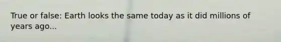 True or false: Earth looks the same today as it did millions of years ago...