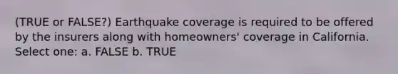 (TRUE or FALSE?) Earthquake coverage is required to be offered by the insurers along with homeowners' coverage in California. Select one: a. FALSE b. TRUE