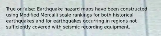 True or false: Earthquake hazard maps have been constructed using Modified Mercalli scale rankings for both historical earthquakes and for earthquakes occurring in regions not sufficiently covered with seismic recording equipment.