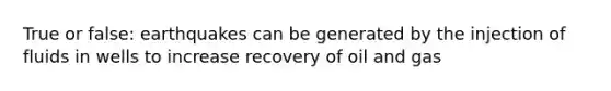 True or false: earthquakes can be generated by the injection of fluids in wells to increase recovery of oil and gas