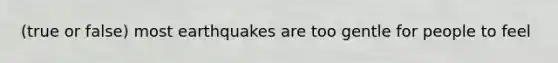 (true or false) most earthquakes are too gentle for people to feel