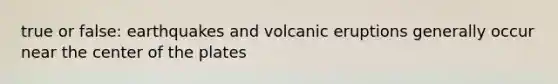 true or false: earthquakes and volcanic eruptions generally occur near the center of the plates