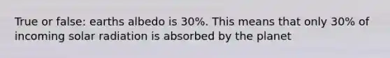 True or false: earths albedo is 30%. This means that only 30% of incoming solar radiation is absorbed by the planet