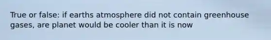 True or false: if earths atmosphere did not contain greenhouse gases, are planet would be cooler than it is now