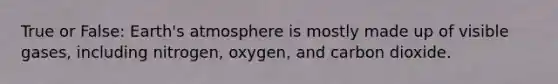 True or False: Earth's atmosphere is mostly made up of visible gases, including nitrogen, oxygen, and carbon dioxide.