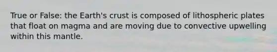 True or False: the Earth's crust is composed of lithospheric plates that float on magma and are moving due to convective upwelling within this mantle.