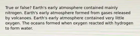 True or false? Earth's early atmosphere contained mainly nitrogen. Earth's early atmosphere formed from gases released by volcanoes. Earth's early atmosphere contained very little oxygen. The oceans formed when oxygen reacted with hydrogen to form water.