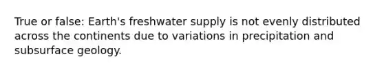 True or false: Earth's freshwater supply is not evenly distributed across the continents due to variations in precipitation and subsurface geology.