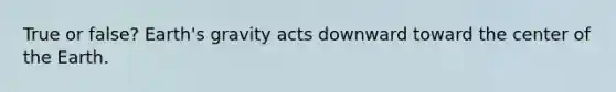 True or false? Earth's gravity acts downward toward the center of the Earth.